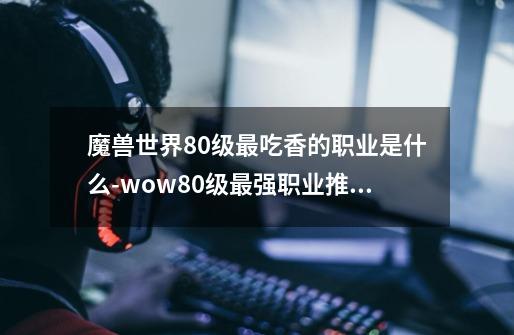 魔兽世界80级最吃香的职业是什么-wow80级最强职业推荐-第1张-游戏信息-龙启网