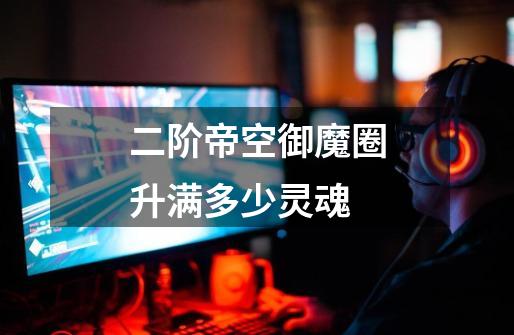 二阶帝空御魔圈升满多少灵魂-第1张-游戏信息-龙启网