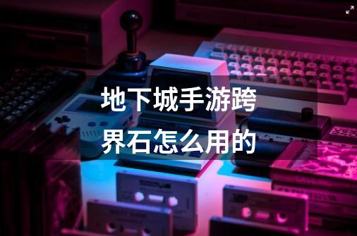 地下城手游跨界石怎么用的-第1张-游戏信息-龙启网