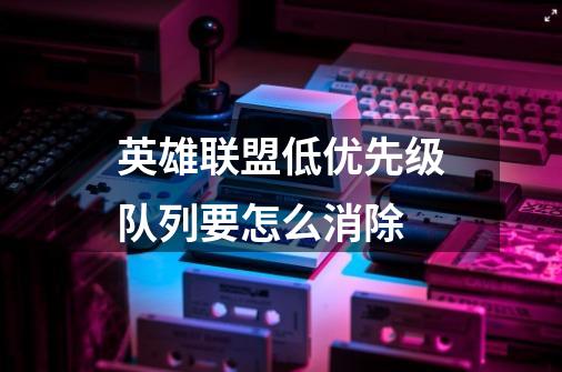 英雄联盟低优先级队列要怎么消除-第1张-游戏信息-龙启网