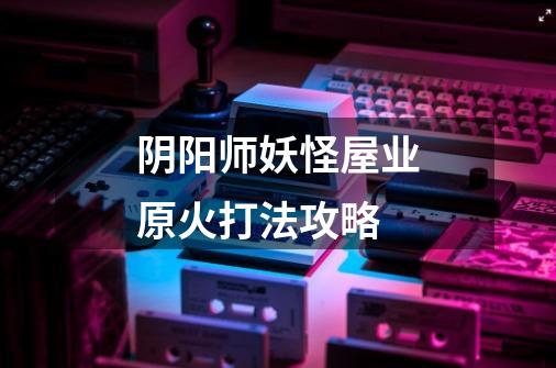 阴阳师妖怪屋业原火打法攻略-第1张-游戏信息-龙启网