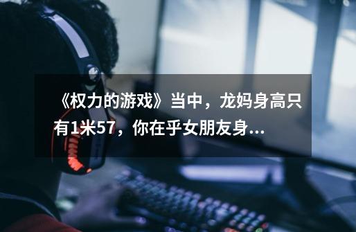 《权力的游戏》当中,龙妈身高只有1米57,你在乎女朋友身高这么矮吗-第1张-游戏信息-龙启网