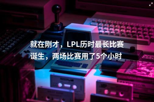 就在刚才,LPL历时最长比赛诞生,两场比赛用了5个小时-第1张-游戏信息-龙启网