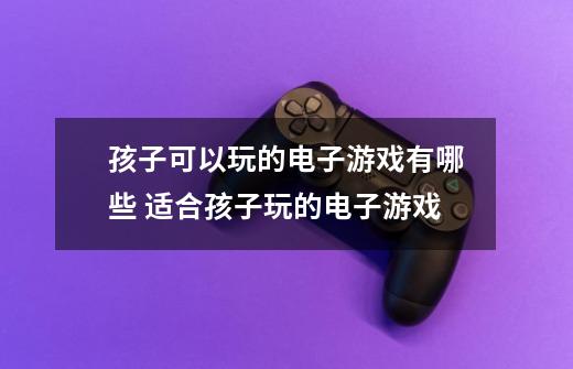 孩子可以玩的电子游戏有哪些 适合孩子玩的电子游戏-第1张-游戏信息-龙启网