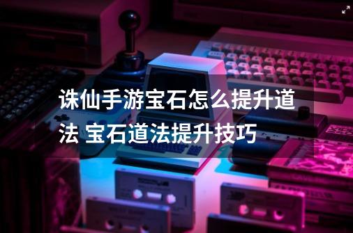 诛仙手游宝石怎么提升道法 宝石道法提升技巧-第1张-游戏信息-龙启网