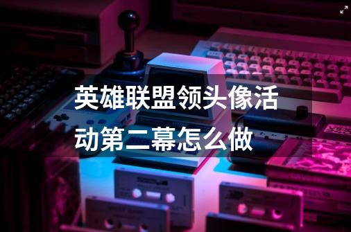 英雄联盟领头像活动第二幕怎么做-第1张-游戏信息-龙启网