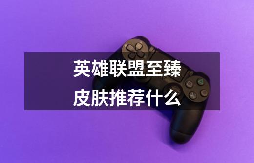 英雄联盟至臻皮肤推荐什么-第1张-游戏信息-龙启网