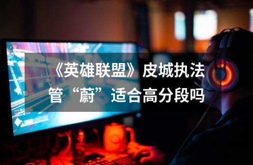 《英雄联盟》皮城执法管“蔚”适合高分段吗-第1张-游戏信息-龙启网