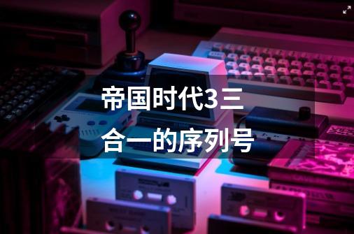 帝国时代3三合一的序列号-第1张-游戏信息-龙启网