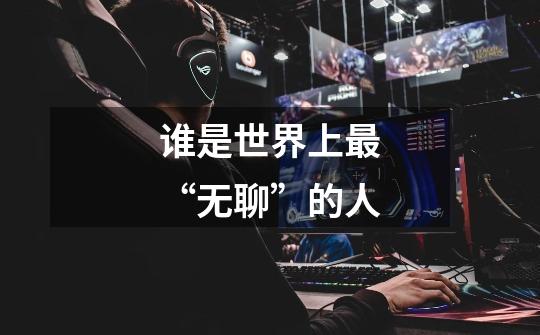 谁是世界上最“无聊”的人-第1张-游戏信息-龙启网