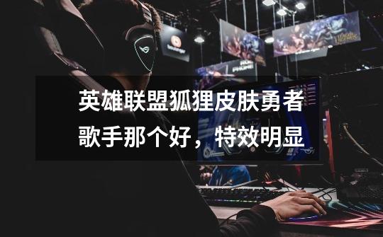 英雄联盟狐狸皮肤勇者歌手那个好，特效明显-第1张-游戏信息-龙启网