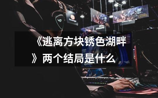 《逃离方块锈色湖畔》两个结局是什么-第1张-游戏信息-龙启网