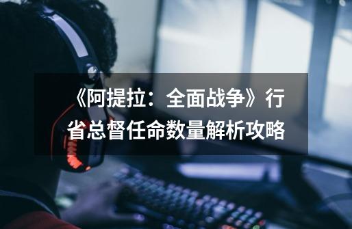 《阿提拉:全面战争》行省总督任命数量解析攻略-第1张-游戏信息-龙启网