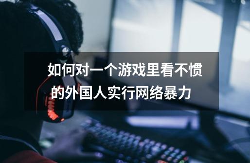 如何对一个游戏里看不惯 的外国人实行网络暴力-第1张-游戏信息-龙启网