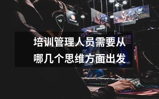 培训管理人员需要从哪几个思维方面出发-第1张-游戏信息-龙启网