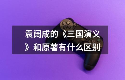 袁阔成的《三国演义》和原著有什么区别-第1张-游戏信息-龙启网