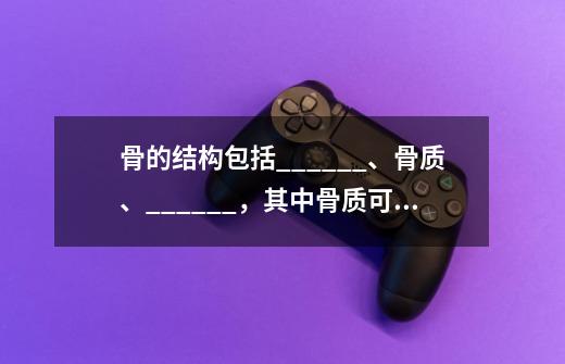 骨的结构包括______、骨质、______，其中骨质可分为骨密质和骨松质-第1张-游戏信息-龙启网