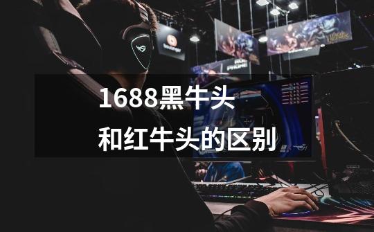 1688黑牛头和红牛头的区别-第1张-游戏信息-龙启网