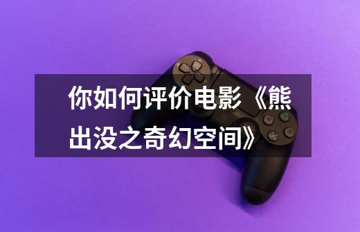 你如何评价电影《熊出没之奇幻空间》-第1张-游戏信息-龙启网