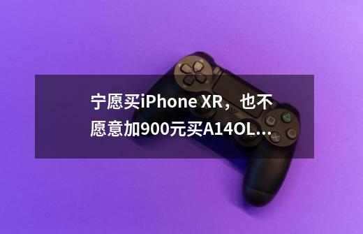 宁愿买iPhone XR,也不愿意加900元买A14+OLED,是什么心态-第1张-游戏信息-龙启网