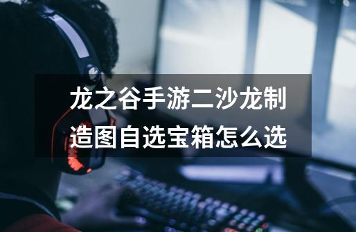龙之谷手游二沙龙制造图自选宝箱怎么选-第1张-游戏信息-龙启网