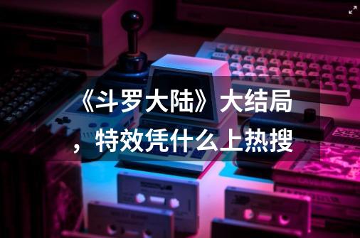 《斗罗大陆》大结局,特效凭什么上热搜-第1张-游戏信息-龙启网