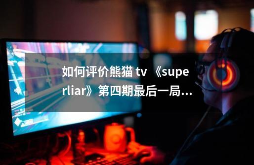 如何评价熊猫 tv 《superliar》第四期最后一局毛毛的表现-第1张-游戏信息-龙启网