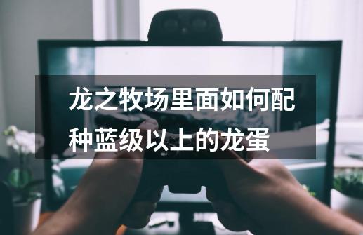 龙之牧场里面如何配种蓝级以上的龙蛋-第1张-游戏信息-龙启网