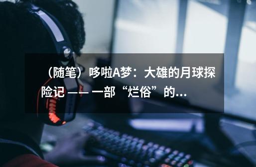 (随笔)哆啦A梦:大雄的月球探险记 —— 一部“烂俗”的作品-第1张-游戏信息-龙启网