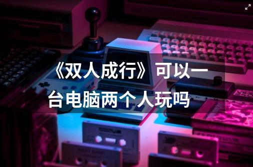 《双人成行》可以一台电脑两个人玩吗-第1张-游戏信息-龙启网