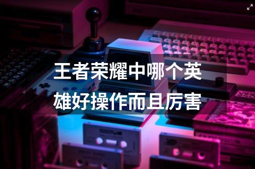 王者荣耀中哪个英雄好操作而且厉害-第1张-游戏信息-龙启网