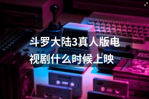 斗罗大陆3真人版电视剧什么时候上映-第1张-游戏信息-龙启网