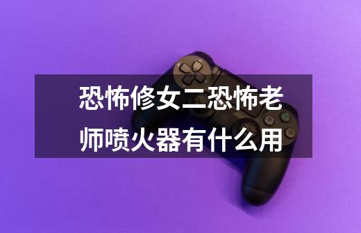 恐怖修女二恐怖老师喷火器有什么用-第1张-游戏信息-龙启网