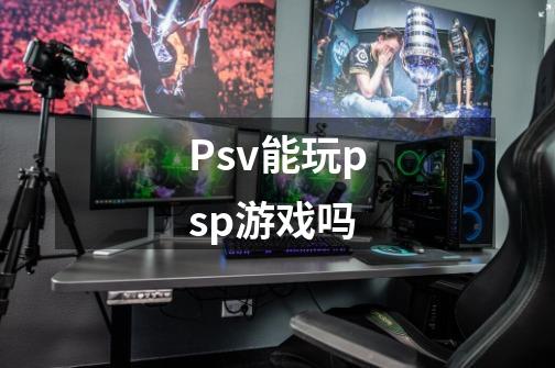 Psv能玩psp游戏吗-第1张-游戏信息-龙启网