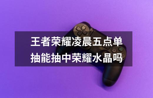 王者荣耀凌晨五点单抽能抽中荣耀水晶吗-第1张-游戏信息-龙启网