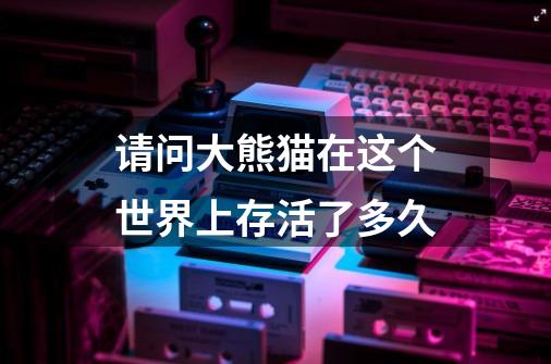 请问大熊猫在这个世界上存活了多久-第1张-游戏信息-龙启网