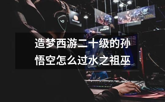 造梦西游二十级的孙悟空怎么过水之祖巫-第1张-游戏信息-龙启网
