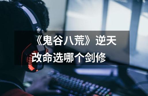 《鬼谷八荒》逆天改命选哪个剑修-第1张-游戏信息-龙启网