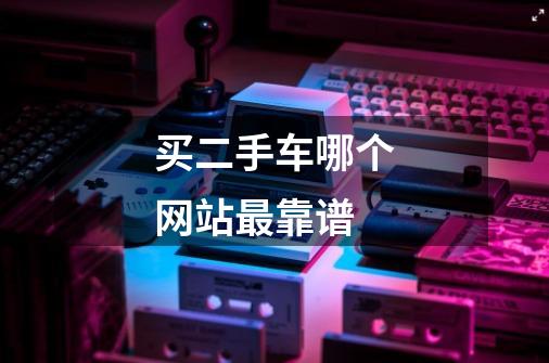 买二手车哪个网站最靠谱-第1张-游戏信息-龙启网