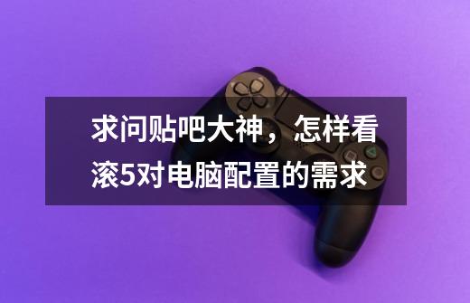 求问贴吧大神，怎样看滚5对电脑配置的需求-第1张-游戏信息-龙启网