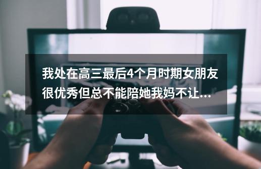 我处在高三最后4个月时期女朋友很优秀但总不能陪她我妈不让我出去最近吵架很伤心让我先学习告诉我怎么做-第1张-游戏信息-龙启网