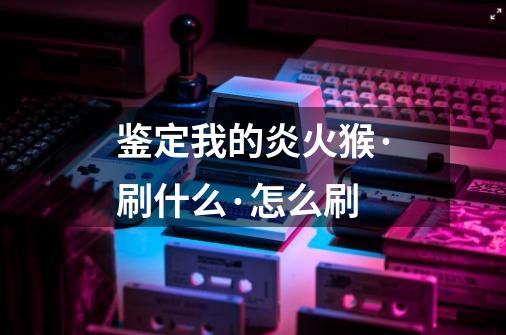 鉴定我的炎火猴·刷什么·怎么刷-第1张-游戏信息-龙启网
