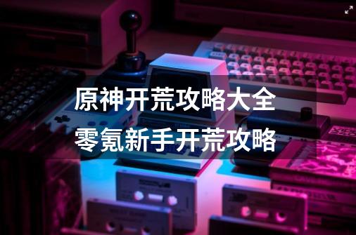 原神开荒攻略大全 零氪新手开荒攻略-第1张-游戏信息-龙启网