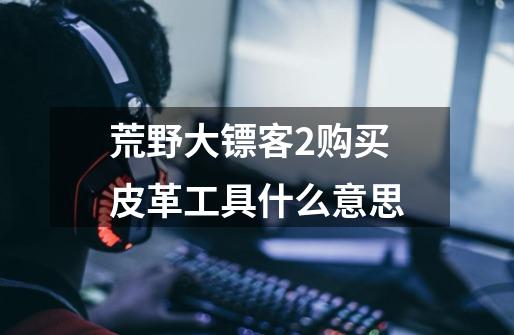 荒野大镖客2购买皮革工具什么意思-第1张-游戏信息-龙启网