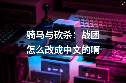 骑马与砍杀：战团怎么改成中文的啊-第1张-游戏信息-龙启网