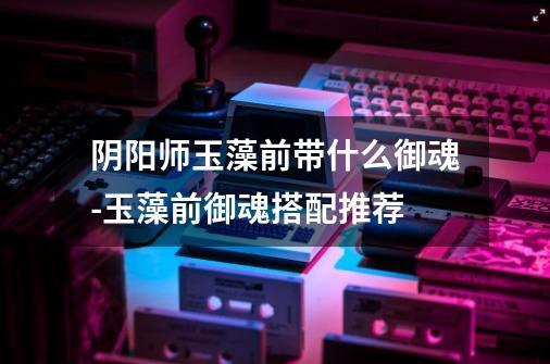 阴阳师玉藻前带什么御魂-玉藻前御魂搭配推荐-第1张-游戏信息-龙启网