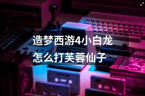 造梦西游4小白龙怎么打芙蓉仙子-第1张-游戏信息-龙启网