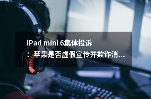iPad mini 6集体投诉:苹果是否虚假宣传并欺诈消费者-第1张-游戏信息-龙启网