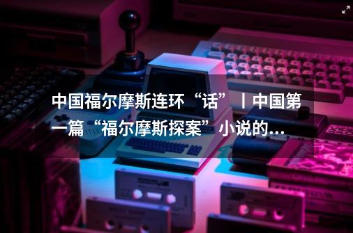 中国福尔摩斯连环“话”丨中国第一篇“福尔摩斯探案”小说的翻译-第1张-游戏信息-龙启网