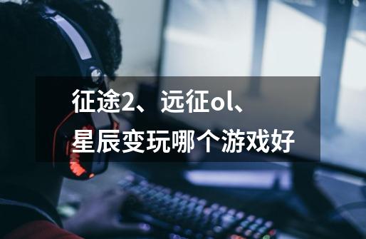 征途2、远征ol、星辰变玩哪个游戏好-第1张-游戏信息-龙启网